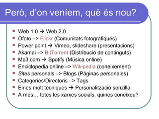 Però, d’on veníem, què és nou?
 Web 1.0  Web 2.0
 Ofoto –> Flickr (Comunitats fotogràfiques)
 Power point  Vimeo, slideshare (presentacions)
 Akamai –> BitTorrent (Distribució de continguts)
 Mp3.com  Spotify (Música online)
 Enciclopedia online –> Wikipedia (coneixement)
 Sites personals –> Blogs (Páginas personales)
 Categories/Directoris –> Tags
 Eines molt tècniques  Personalització senzilla.
 A més… totes les xarxes socials, quines coneixeu?
 