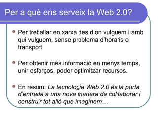 Per a què ens serveix la Web 2.0?
 Per treballar en xarxa des d’on vulguem i amb
qui vulguem, sense problema d’horaris o
transport.
 Per obtenir més informació en menys temps,
unir esforços, poder optimitzar recursos.
 En resum: La tecnologia Web 2.0 és la porta
d’entrada a una nova manera de col·laborar i
construir tot allò que imaginem…
 