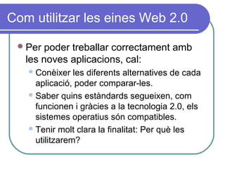 Com utilitzar les eines Web 2.0
Per poder treballar correctament amb
les noves aplicacions, cal:
Conèixer les diferents alternatives de cada
aplicació, poder comparar-les.
Saber quins estàndards segueixen, com
funcionen i gràcies a la tecnologia 2.0, els
sistemes operatius són compatibles.
Tenir molt clara la finalitat: Per què les
utilitzarem?
 