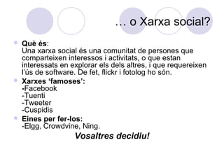 … o Xarxa social?
 Què és:
Una xarxa social és una comunitat de persones que
comparteixen interessos i activitats, o que estan
interessats en explorar els dels altres, i que requereixen
l’ús de software. De fet, flickr i fotolog ho són.
 Xarxes ‘famoses’:
-Facebook
-Tuenti
-Tweeter
-Cuspidis
 Eines per fer-los:
-Elgg, Crowdvine, Ning.
Vosaltres decidiu!
 