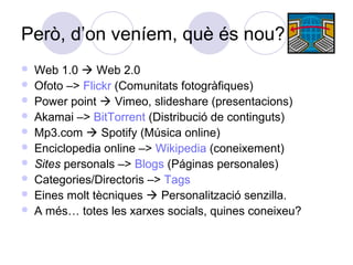 Però, d’on veníem, què és nou?
 Web 1.0  Web 2.0
 Ofoto –> Flickr (Comunitats fotogràfiques)
 Power point  Vimeo, slideshare (presentacions)
 Akamai –> BitTorrent (Distribució de continguts)
 Mp3.com  Spotify (Música online)
 Enciclopedia online –> Wikipedia (coneixement)
 Sites personals –> Blogs (Páginas personales)
 Categories/Directoris –> Tags
 Eines molt tècniques  Personalització senzilla.
 A més… totes les xarxes socials, quines coneixeu?
 
