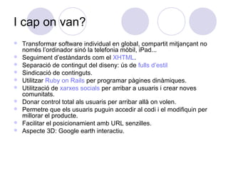 I cap on van?
 Transformar software individual en global, compartit mitjançant no
només l’ordinador sinó la telefonia mòbil, iPad...
 Seguiment d’estàndards com el XHTML.
 Separació de contingut del diseny: ús de fulls d’estil
 Sindicació de continguts.
 Utilitzar Ruby on Rails per programar pàgines dinàmiques.
 Utilització de xarxes socials per arribar a usuaris i crear noves
comunitats.
 Donar control total als usuaris per arribar allà on volen.
 Permetre que els usuaris puguin accedir al codi i el modifiquin per
millorar el producte.
 Facilitar el posicionamient amb URL senzilles.
 Aspecte 3D: Google earth interactiu.
 