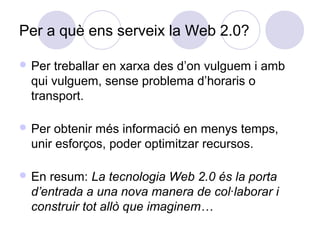 Per a què ens serveix la Web 2.0?
 Per treballar en xarxa des d’on vulguem i amb
qui vulguem, sense problema d’horaris o
transport.
 Per obtenir més informació en menys temps,
unir esforços, poder optimitzar recursos.
 En resum: La tecnologia Web 2.0 és la porta
d’entrada a una nova manera de col·laborar i
construir tot allò que imaginem…
 