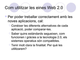 Com utilitzar les eines Web 2.0
Per poder treballar correctament amb les
noves aplicacions, cal:
 Conèixer les diferents alternatives de cada
aplicació, poder comparar-les.
 Saber quins estàndards segueixen, com
funcionen i gràcies a la tecnologia 2.0, els
sistemes operatius són compatibles.
 Tenir molt clara la finalitat: Per què les
utilitzarem?
 