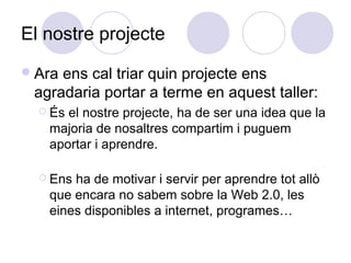 El nostre projecte
Ara ens cal triar quin projecte ens
agradaria portar a terme en aquest taller:
 És el nostre projecte, ha de ser una idea que la
majoria de nosaltres compartim i puguem
aportar i aprendre.
 Ens ha de motivar i servir per aprendre tot allò
que encara no sabem sobre la Web 2.0, les
eines disponibles a internet, programes…
 