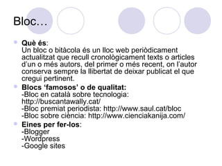 Bloc…
 Què és:
Un bloc o bitàcola és un lloc web periòdicament
actualitzat que recull cronològicament texts o articles
d’un o més autors, del primer o més recent, on l’autor
conserva sempre la llibertat de deixar publicat el que
cregui pertinent.
 Blocs ‘famosos’ o de qualitat:
-Bloc en català sobre tecnologia:
http://buscantawally.cat/
-Bloc premiat periodista: http://www.saul.cat/bloc
-Bloc sobre ciència: http://www.cienciakanija.com/
 Eines per fer-los:
-Blogger
-Wordpress
-Google sites
 