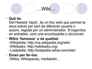 …Wiki…
 Què és:
Del Hawaià ‘ràpid’, és un lloc web que permet la
seva edició per part de diferents usuaris o
autors, regulat per un administrador. S’organitza
en entrades, com una enciclopèdia o diccionari.
 Wikis ‘famosos’ o de qualitat:
-Wikipèdia: http://ca.wikipedia.org/wiki/
-Wikileaks: http://wikileaks.org/
-Lostpèdia: http://lostpedia.wikia.com/wiki/
 Eines per fer-los:
-Wikia, Wikispaces, mediawiki…
 
