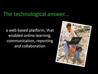 The technological answer...

 a web based platform, that
  enabled online learning,
 communication, reporting
     and collaboration
 