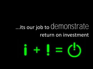 ...its our job to demonstrate
             return on investment
 