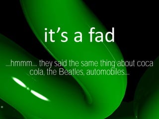 it’s a fad
....hmmm.... they said the same thing about coca
        cola, the Beatles, automobiles....
 