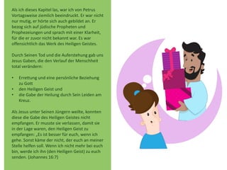 Als ich dieses Kapitel las, war ich von Petrus
Vortagsweise ziemlich beeindruckt. Er war nicht
nur mutig, er hörte sich auch gebildet an. Er
bezog sich auf jüdische Propheten und
Prophezeiungen und sprach mit einer Klarheit,
für die er zuvor nicht bekannt war. Es war
offensichtlich das Werk des Heiligen Geistes.
Durch Seinen Tod und die Auferstehung gab uns
Jesus Gaben, die den Verlauf der Menschheit
total verändern:
• Errettung und eine persönliche Beziehung
zu Gott
• den Heiligen Geist und
• die Gabe der Heilung durch Sein Leiden am
Kreuz.
Als Jesus unter Seinen Jüngern weilte, konnten
diese die Gabe des Heiligen Geistes nicht
empfangen. Er musste sie verlassen, damit sie
in der Lage waren, den Heiligen Geist zu
empfangen: „Es ist besser für euch, wenn ich
gehe. Sonst käme der nicht, der euch an meiner
Stelle helfen soll. Wenn ich nicht mehr bei euch
bin, werde ich ihn (den Heiligen Geist) zu euch
senden. (Johannes 16:7)
 