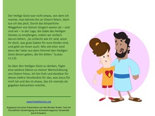 Der Heilige Geist war nicht etwas, von dem ich
meinte, man könnte ihn an Ostern feiern, doch
tue ich das jetzt. Durch das körperliche
Weggehen von Seinen Jüngern waren sie – und
sind wir – in der Lage, die Gabe des Heiligen
Geistes zu empfangen, indem wir einfach
darum bitten: „So schlecht wie ihr seid, wisst
ihr doch, was gute Gaben für eure Kinder sind,
und gebt sie ihnen auch. Wie viel eher wird
dann der Vater aus dem Himmel den Heiligen
Geist denen geben, die ihn bitten.“ (Lukas
11:13)
So über den Heiligen Geist zu denken, fügte
eine weitere Ebene zu meiner Wertschätzung
von Ostern hinzu. Ich bin froh und dankbar für
dieses tiefere Verständnis für das, was Jesus für
mich tat und das ist etwas, das ich niemals als
gegeben betrachten möchte.
www.freekidstories.org
Angepasst von einer Präsentation von My Wonder Studio. Text mit
freundlicher Genehmigung von Activated magazine; Verwendet
durch Erlaubnis.
 