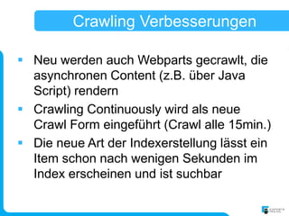 Crawling Verbesserungen

 Neu werden auch Webparts gecrawlt, die
  asynchronen Content (z.B. über Java
  Script) rendern
 Crawling Continuously wird als neue
  Crawl Form eingeführt (Crawl alle 15min.)
 Die neue Art der Indexerstellung lässt ein
  Item schon nach wenigen Sekunden im
  Index erscheinen und ist suchbar
 