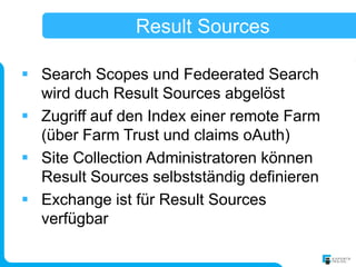 Result Sources

 Search Scopes und Fedeerated Search
  wird duch Result Sources abgelöst
 Zugriff auf den Index einer remote Farm
  (über Farm Trust und claims oAuth)
 Site Collection Administratoren können
  Result Sources selbstständig definieren
 Exchange ist für Result Sources
  verfügbar
 