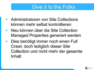 Give it to the Folks

 Administratoren von Site Collections
  können mehr selbst kontrollieren
 Neu können über die Site Collection
  Managed Properties generiert werden
 Dies benötigt immer noch einen Full
  Crawl, doch lediglich dieser Site
  Collection und nicht mehr der gesamte
  Inhalt
 
