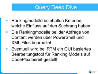 Query Deep Dive

 Rankingmodelle beinhalten Kriterien,
  welche Einfluss auf den Suchrang haben
 Die Rankingmodelle bei der Abfrage von
  Content werden über PowerShell und
  XML Files bearbeitet
 Eventuell wird bei RTM ein GUI basiertes
  Bearbeitungstool für Ranking Models auf
  CodePlex bereit gestellt
 