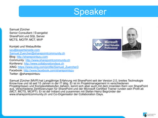 Speaker
Samuel Zürcher
Senior Consultant / Evangelist
SharePoint und SQL Server
MCTS, MCITP, MCT, MVP

Kontakt und Webauftritte
szu@expertsinside.com
Samuel.Zuercher@sharepointcommunity.ch
Blog: http://sharepointszu.com
Community: http://www.sharepointcommunity.ch
Konferenz: http://www.collaborationdays.ch
XING: https://www.xing.com/profile/Samuel_Zuercher3
Facebook: http://www.facebook.com/sharepointszu
Twitter: @sharepointszu

Samuel Zürcher [MVP] hat Langjährige Erfahrung mit SharePoint seit der Version 2.0, breites Technologie
Know-how und ist seit 15 Jahren in der IT tätig. Er ist im Projektmanagement in verschiedenen
Projektgrössen und Komplexitätsstufen daheim, kennt sich aber auch mit dem innersten Kern von SharePoint
aus. Verschiedene Zertifizierungen für SharePoint und der Microsoft Certified Trainer runden sein Profil ab
(MCT, MCTS, MCIPT). Er ist der Initiant und zusammen mit Stefan Heinz Begründer der
www.sharepointcommunity.ch und Co-Organisator der Collaboration Days.
 