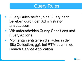 Query Rules

 Query Rules helfen, eine Query nach
  belieben durch den Administrator
  anzupassen
 Wir unterscheiden Query Conditions und
  Query Actions
 Momentan entstehen die Rules in der
  Site Collection, ggf. bei RTM auch in der
  Search Service Application
 