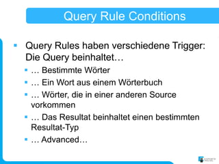 Query Rule Conditions

 Query Rules haben verschiedene Trigger:
  Die Query beinhaltet…
   … Bestimmte Wörter
   … Ein Wort aus einem Wörterbuch
   … Wörter, die in einer anderen Source
    vorkommen
   … Das Resultat beinhaltet einen bestimmten
    Resultat-Typ
   … Advanced…
 