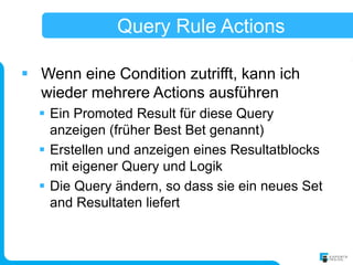 Query Rule Actions

 Wenn eine Condition zutrifft, kann ich
  wieder mehrere Actions ausführen
   Ein Promoted Result für diese Query
    anzeigen (früher Best Bet genannt)
   Erstellen und anzeigen eines Resultatblocks
    mit eigener Query und Logik
   Die Query ändern, so dass sie ein neues Set
    and Resultaten liefert
 