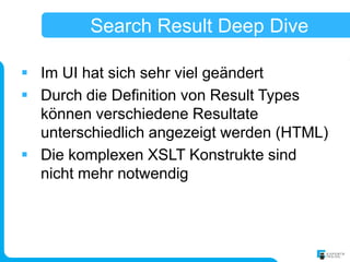Search Result Deep Dive

 Im UI hat sich sehr viel geändert
 Durch die Definition von Result Types
  können verschiedene Resultate
  unterschiedlich angezeigt werden (HTML)
 Die komplexen XSLT Konstrukte sind
  nicht mehr notwendig
 