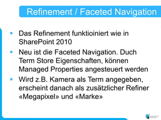 Refinement / Faceted Navigation

 Das Refinement funktioiniert wie in
  SharePoint 2010
 Neu ist die Faceted Navigation. Duch
  Term Store Eigenschaften, können
  Managed Properties angesteuert werden
 Wird z.B. Kamera als Term angegeben,
  erscheint danach als zusätzlicher Refiner
  «Megapixel» und «Marke»
 