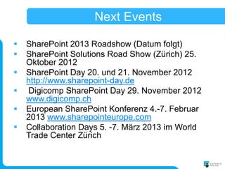 Next Events

   SharePoint 2013 Roadshow (Datum folgt)
   SharePoint Solutions Road Show (Zürich) 25.
    Oktober 2012
   SharePoint Day 20. und 21. November 2012
    http://www.sharepoint-day.de
   Digicomp SharePoint Day 29. November 2012
    www.digicomp.ch
   European SharePoint Konferenz 4.-7. Februar
    2013 www.sharepointeurope.com
   Collaboration Days 5. -7. März 2013 im World
    Trade Center Zürich
 