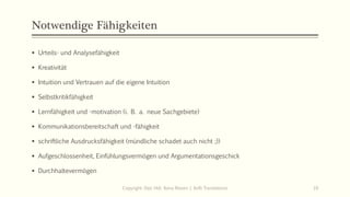 Notwendige Fähigkeiten
▪ Urteils- und Analysefähigkeit
▪ Kreativität
▪ Intuition und Vertrauen auf die eigene Intuition
▪ Selbstkritikfähigkeit
▪ Lernfähigkeit und -motivation (i. B. a. neue Sachgebiete)
▪ Kommunikationsbereitschaft und -fähigkeit
▪ schriftliche Ausdrucksfähigkeit (mündliche schadet auch nicht ;))
▪ Aufgeschlossenheit, Einfühlungsvermögen und Argumentationsgeschick
▪ Durchhaltevermögen
Copyright: Dipl.-Hdl. Ilona Riesen | IloRi Translations 10
 
