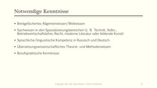 Notwendige Kenntnisse
▪ Breitgefächertes Allgemeinwissen/Weltwissen
▪ Sachwissen in den Spezialisierungsbereichen (z. B. Technik, Volks-,
Betriebswirtschaftslehre, Recht, moderne Literatur oder bildende Kunst)
▪ Sprachliche/linguistische Kompetenz in Russisch und Deutsch
▪ Übersetzungswissenschaftliches Theorie- und Methodenwissen
▪ Berufspraktische Kenntnisse
Copyright: Dipl.-Hdl. Ilona Riesen | IloRi Translations 11
 