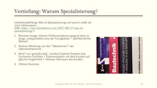 Vertiefung: Warum Spezialisierung?
Lektüreempfehlung: Was ist Spezialisierung und warum sollte sie
mich interessieren …
[URL: https://ilori-translations.com/2017/08/27/was-ist-
spezialisierung/]:
1. Besseres Image, höherer Professionalisierungsgrad (eine zu
lange, unbegründete Liste der Fachgebiete > oberflächliches
Wissen)
2. Positive Abhebung von den “Alleskönnern” der
Übersetzerbranche
3. Nicht “nur sprachkundig”, sondern Experte/Expertin bzw.
Fachmann/Fachfrau > Kommunikation mit dem Kunden auf
gleicher Augenhöhe > Höheres Vertrauen des Kunden
4. Höhere Honorare
Copyright: Dipl.-Hdl. Ilona Riesen | IloRi Translations 12
 