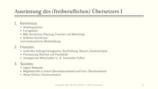 Ausrüstung des (freiberuflichen) Übersetzers I
1. Kenntnisse:
▪ Arbeitssprachen
▪ Fachgebiete
▪ BWL-Kenntnisse (Planung, Finanzen und Marketing)
▪ Software-Kenntnisse
und kontinuierliche Weiterbildung
2. Finanzen:
▪ laufendes Auftragsmanagement, Buchhaltung, Steuern, Kostenanalyse
▪ Preissetzung (Klarheit und Flexibilität)
▪ strategisches Wirtschaften (z. B. finanzieller Puffer)
3. Soziales:
▪ eigene Webseite
▪ Mitgliedschaft in einem Übersetzerverband und Fach-/Berufsverband
▪ Aktive (Online-) Kommunikation
Copyright: Dipl.-Hdl. Ilona Riesen | IloRi Translations 13
 