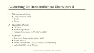 Ausrüstung des (freiberuflichen) Übersetzers II
1. Standardausrüstung:
▪ Computer mit MS Office
▪ Drucker
▪ Telefon
2. Spezielle Software:
▪ CAT-Tools
▪ Buchhaltungssoftware
▪ Auftragserfassung usw. (s. Modul „PM & EDV“)
3. Hardware:
▪ Smartphone (Zugang zu beruflichen Mails)
▪ Mobiler Surfstick
▪ externe Festplatte bzw. Cloud-Speicher zur Datensicherung
▪ Laptop (statt PC), evtl. 2. Monitor
Copyright: Dipl.-Hdl. Ilona Riesen | IloRi Translations 14
 