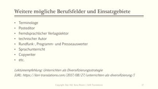 Weitere mögliche Berufsfelder und Einsatzgebiete
• Terminologe
• Posteditor
• fremdsprachlicher Verlagslektor
• technischer Autor
• Rundfunk-, Programm- und Presseauswerter
• Sprachunterricht
• Copywriter
• etc.
Lektüreempfehlung: Unterrichten als Diversifizierungsstrategie
[URL: https://ilori-translations.com/2017/08/27/unterrichten-als-diversifizierung/]
Copyright: Dipl.-Hdl. Ilona Riesen | IloRi Translations 17
 