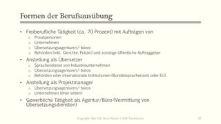 Formen der Berufsausübung
• Freiberufliche Tätigkeit (ca. 70 Prozent) mit Aufträgen von
o Privatpersonen
o Unternehmen
o Übersetzungsagenturen/-büros
o Behörden (inkl. Gerichte, Polizei) und sonstige öffentliche Auftraggeber
• Anstellung als Übersetzer
o Sprachendienst von Industrieunternehmen
o Übersetzungsagenturen/-büros
o Behörden oder internationale Institutionen (Bundessprachenamt oder EU)
• Anstellung als Projektmanager
o Übersetzungsagenturen/-büros
o Unternehmen (eher selten)
• Gewerbliche Tätigkeit als Agentur/Büro (Vermittlung von
Übersetzungsdiensten)
Copyright: Dipl.-Hdl. Ilona Riesen | IloRi Translations 19
 