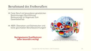 Berufsstand des Freiberuflers
❖ Freier Beruf mit besonderen gesetzlichen
Bestimmungen (Buchführung,
Besteuerung) im Gegensatz zum
Gewerbebetrieb
❖ ABER: Übersetzer und Dolmetscher sind
keine geschützten Berufsbezeichnungen!
Nachgewiesene Qualifikationen
daher besonders wichtig!
Copyright: Dipl.-Hdl. Ilona Riesen | IloRi Translations 20
Bild: https://www.onlinetranslate.de/rund-um-sprachen-
%C3%BCbersetzungen/die-geschichte-der-%C3%BCbersetzung/
 