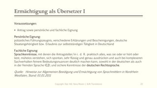 Ermächtigung als Übersetzer I
Voraussetzungen:
▪ Antrag sowie persönliche und fachliche Eignung
Persönliche Eignung:
polizeiliches Führungszeugnis, verschiedene Erklärungen und Bescheinigungen, deutsche
Staatangehörigkeit bzw. Erlaubnis zur selbstständigen Tätigkeit in Deutschland
Fachliche Eignung:
Sprachkenntnisse, mit denen die Antragsteller/in i. d. R. praktisch alles, was sie oder er hört oder
liest, mühelos verstehen, sich spontan, sehr flüssig und genau ausdrücken und auch bei komplexeren
Sachverhalten feinere Bedeutungsnuancen deutlich machen kann, sowohl in der deutschen als auch
in der fremden Sprache (C2), und sichere Kenntnisse der deutschen Rechtssprache.
Quelle: Hinweise zur Allgemeinen Beeidigung und Ermächtigung von Sprachmittlern in Nordrhein-
Westfalen, Stand: 01.01.2011
Copyright: Dipl.-Hdl. Ilona Riesen | IloRi Translations 22
 