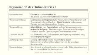 Organisation des Online-Kurses I
Unterrichtsform Onlinekurs = mehrere Module,
die jeweils aus mehreren Lektionen bestehen
Wissensvermittlung Lernmaterial zum Eigenstudium: Videos, Texte, Präsentationen und
Verweise auf externe Quellen + Skype-Sessions zu komplexen
Themen und zur Klärung offener Fragen
Wissensabfrage Arbeitsblätter zum Eigenstudium und zur Wissensaneignung +
praktische Aufgaben (Übersetzungen, Textzusammenfassungen,
Korrektur fremder Übersetzungen) zum Wissenstransfer
Zeitlicher Ablauf ca. 12 Monate, inkl. Urlaubszeiten, Verlängerung und Verkürzung
nach Absprache möglich
Zuständigkeiten Leitung, Administration und Technik: Ilona Riesen
Dozentinnen: erfahrene Übersetzerinnen mit der jeweiligen
Muttersprache
Kommunikation Über ilona.riesen@ilori-translations.com oder Diskussionsforum und
Nachrichtenfunktion der Lernplattform
Copyright: Dipl.-Hdl. Ilona Riesen | IloRi Translations 28
 
