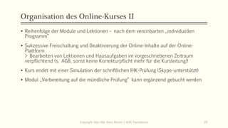 Organisation des Online-Kurses II
Copyright: Dipl.-Hdl. Ilona Riesen | IloRi Translations 29
▪ Reihenfolge der Module und Lektionen – nach dem vereinbarten „individuellen
Programm“
▪ Sukzessive Freischaltung und Deaktivierung der Online-Inhalte auf der Online-
Plattform
> Bearbeiten von Lektionen und Hausaufgaben im vorgeschriebenen Zeitraum
verpflichtend (s. AGB, sonst keine Korrekturpflicht mehr für die Kursleitung)!
▪ Kurs endet mit einer Simulation der schriftlichen IHK-Prüfung (Skype-unterstützt)
▪ Modul „Vorbereitung auf die mündliche Prüfung“ kann ergänzend gebucht werden
 