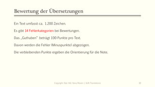 Bewertung der Übersetzungen
Ein Text umfasst ca. 1.200 Zeichen.
Es gibt 14 Fehlerkategorien bei Bewertungen.
Das „Guthaben“ beträgt 100 Punkte pro Text.
Davon werden die Fehler (Minuspunkte) abgezogen.
Die verbleibenden Punkte ergeben die Orientierung für die Note.
Copyright: Dipl.-Hdl. Ilona Riesen | IloRi Translations 30
 
