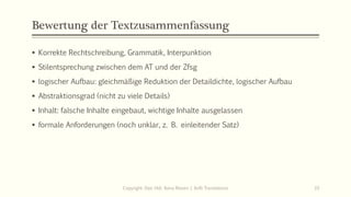 Bewertung der Textzusammenfassung
▪ Korrekte Rechtschreibung, Grammatik, Interpunktion
▪ Stilentsprechung zwischen dem AT und der Zfsg
▪ logischer Aufbau: gleichmäßige Reduktion der Detaildichte, logischer Aufbau
▪ Abstraktionsgrad (nicht zu viele Details)
▪ Inhalt: falsche Inhalte eingebaut, wichtige Inhalte ausgelassen
▪ formale Anforderungen (noch unklar, z. B. einleitender Satz)
Copyright: Dipl.-Hdl. Ilona Riesen | IloRi Translations 33
 