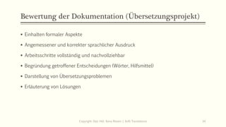 Bewertung der Dokumentation (Übersetzungsprojekt)
▪ Einhalten formaler Aspekte
▪ Angemessener und korrekter sprachlicher Ausdruck
▪ Arbeitsschritte vollständig und nachvollziehbar
▪ Begründung getroffener Entscheidungen (Wörter, Hilfsmittel)
▪ Darstellung von Übersetzungsproblemen
▪ Erläuterung von Lösungen
Copyright: Dipl.-Hdl. Ilona Riesen | IloRi Translations 34
 