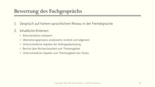 Bewertung des Fachgesprächs
1. Gespräch auf hohem sprachlichem Niveau in der Fremdsprache
2. Inhaltliche Kriterien:
• Dokumentation erläutern
• Übersetzungsprozess analysieren, konkret und allgemein
• Unterschiedliche Aspekte der Auftragsabwicklung
• Bericht über Recherchearbeit zum Themengebiet
• Unterschiedliche Aspekte zum Themengebiet des Textes
Copyright: Dipl.-Hdl. Ilona Riesen | IloRi Translations 36
 