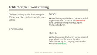 Fehlerbeispiel: Wortstellung
Die Wortstellung ist die Anordnung der
Wörter bzw. Satzglieder innerhalb eines
Satzes.
2 Punkte Abzug
FALSCH:
Weiterbildungsinstitutionen bieten speziell
zugeschnittene Kurse an, die vermitteln
eine Sensibilisierung im Umgang mit
fremden Kulturen.
Copyright: Dipl.-Hdl. Ilona Riesen | IloRi Translations 37
FALSCH:
Weiterbildungsinstitutionen bieten speziell
zugeschnittene Kurse an, die vermitteln
eine Sensibilisierung im Umgang mit
fremden Kulturen.
RICHTIG:
Weiterbildungsinstitutionen bieten speziell
zugeschnittene Kurse an, die eine
Sensibilisierung im Umgang mit fremden
Kulturen vermitteln.
 