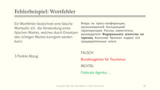 Fehlerbeispiel: Wortfehler
Ein Wortfehler bezeichnet eine falsche
Wortwahl, d.h. die Verwendung eines
falschen Wortes, welches durch Einsetzen
des richtigen Wortes korrigiert werden
kann.
3 Punkte Abzug
Вчера на пресс‐конференции,
организованной Ассоциацией
туроператоров России, заместитель
руководителя Федерального агентства по
туризму Анатолий Ярочкин подвел его
предварительные итоги.
Copyright: Dipl.-Hdl. Ilona Riesen | IloRi Translations 38
FALSCH:
Bundesagentur für Tourismus
RICHTIG:
Föderale Agentur …
 