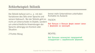 Fehlerbeispiel: Stilistik
Die Stilistik befasst sich u. a. mit den
Variationen des Stils einer Sprache und
seinem Gebrauch. Bei der Stilistik geht es
nicht um Unterschiede im Dialekt, sondern
um unterschiedliche Anwendungen der
Sprache abhängig von Kontext oder
Situation.
2 Punkte Abzug
Immer mehr Unternehmen unterhalten
Kontakte ins Ausland.
FALSCH:
Всё больше и больше фирм имеют связи
с фирмами за границей.
Copyright: Dipl.-Hdl. Ilona Riesen | IloRi Translations 39
FALSCH:
Всё больше и больше фирм имеют связи
с фирмами за границей.
RICHTIG:
Всё большее количество предприятий
сотрудничает с зарубежными фирмами.
 