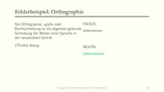 Fehlerbeispiel: Orthographie
Die Orthographie, -grafie oder
Rechtschreibung ist die allgemein geltende
Schreibung der Wörter einer Sprache in
der verwendeten Schrift.
2 Punkte Abzug
FALSCH:
Unternemen
Copyright: Dipl.-Hdl. Ilona Riesen | IloRi Translations 40
RICHTIG:
Unternehmen
 