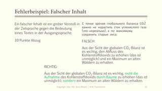 Fehlerbeispiel: Falscher Inhalt
Ein falscher Inhalt ist ein grober Verstoß in
der Zielsprache gegen die Bedeutung
eines Textes in der Ausgangssprache.
10 Punkte Abzug
С точки зрения глобального баланса СО2
важно не нарастить сток углекислого газа
(это нереально), а по максимуму
сохранить старые леса.
FALSCH:
Aus der Sicht der globalen CO2-Bilanz ist
es wichtig, den Abfluss des
Kohlenstoffdioxids zu erhöhen (das ist
unmöglich) und ein Maximum an alten
Wäldern zu erhalten.
Copyright: Dipl.-Hdl. Ilona Riesen | IloRi Translations 41
RICHTIG:
Aus der Sicht der globalen CO2-Bilanz ist es wichtig, nicht die
Aufnahme des Kohlenstoffdioxids durch Bäume zu erhöhen (das ist
unmöglich), sondern ein Maximum an alten Wäldern zu erhalten.
 