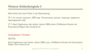 Weitere Fehlerbeispiele I
Bitte finden Sie einen Fehler in der Übersetzung:
AT 1: По итогам прошлого 2006 года 10 миллионов россиян загранице предпочли
Краснодарский край.
ZT 1: Nach Ergebnissen des letzten Jahres 2006 ziehen 10 Millionen Russen die
Krasnodarer Region dem Ausland vor.
Copyright: Dipl.-Hdl. Ilona Riesen | IloRi Translations 42
Tempusfehler (-3 Punkte)
RICHTIG:
Nach Ergebnissen des letzten Jahres 2006 zogen 10 Millionen Russen die Krasnodarer
Region dem Ausland vor.
 