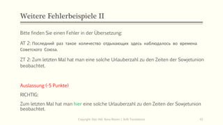 Weitere Fehlerbeispiele II
Bitte finden Sie einen Fehler in der Übersetzung:
AT 2: Последний раз такое количество отдыхающих здесь наблюдалось во времена
Советского Союза.
ZT 2: Zum letzten Mal hat man eine solche Urlauberzahl zu den Zeiten der Sowjetunion
beobachtet.
Copyright: Dipl.-Hdl. Ilona Riesen | IloRi Translations 43
Auslassung (-5 Punkte)
RICHTIG:
Zum letzten Mal hat man hier eine solche Urlauberzahl zu den Zeiten der Sowjetunion
beobachtet.
 