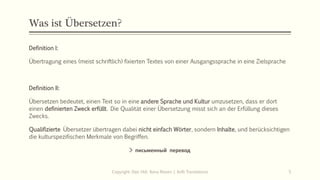 Was ist Übersetzen?
Definition I:
Übertragung eines (meist schriftlich) fixierten Textes von einer Ausgangssprache in eine Zielsprache
Definition II:
Übersetzen bedeutet, einen Text so in eine andere Sprache und Kultur umzusetzen, dass er dort
einen definierten Zweck erfüllt. Die Qualität einer Übersetzung misst sich an der Erfüllung dieses
Zwecks.
Qualifizierte Übersetzer übertragen dabei nicht einfach Wörter, sondern Inhalte, und berücksichtigen
die kulturspezifischen Merkmale von Begriffen.
> письменный перевод
Copyright: Dipl.-Hdl. Ilona Riesen | IloRi Translations 5
 